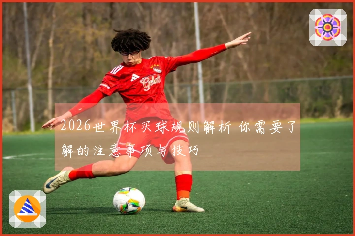 2026世界杯买球规则解析 你需要了解的注意事项与技巧