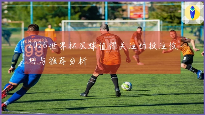 2026世界杯买球值得关注的投注技巧与推荐分析