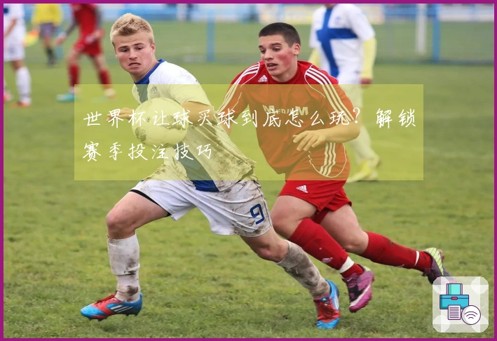 世界杯让球买球到底怎么玩？解锁赛季投注技巧